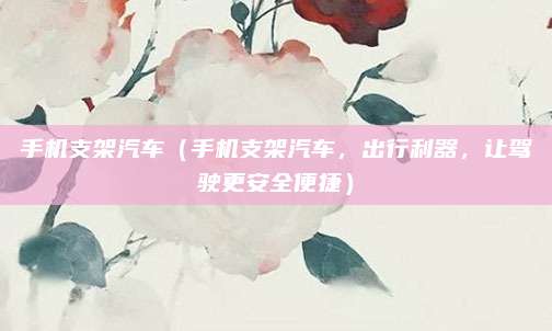 手机支架汽车(手机支架汽车,出行利器,让驾驶更安全便捷)