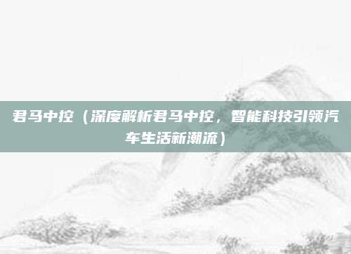 君马中控(深度解析君马中控,智能科技引领汽车生活新潮流)