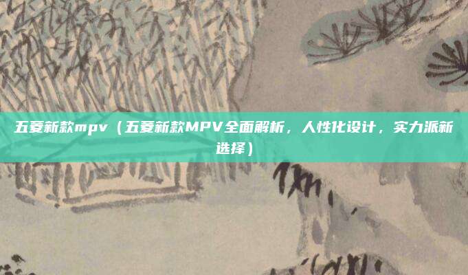 五菱新款mpv(五菱新款MPV全面解析,人性化设计,实力派新选择)