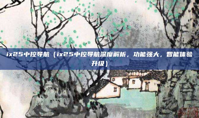ix25中控导航(ix25中控导航深度解析,功能强大,智能体验升级)