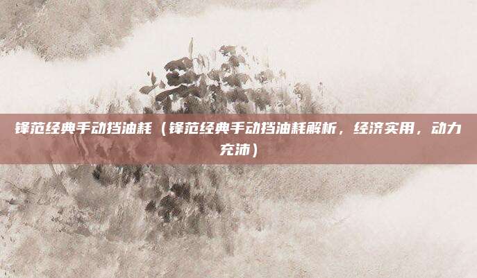 锋范经典手动挡油耗(锋范经典手动挡油耗解析,经济实用,动力充沛)