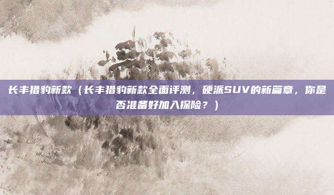 长丰猎豹新款(长丰猎豹新款全面评测,硬派SUV的新篇章,你是否准备好加入探险?)