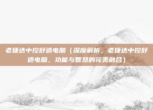 老捷达中控舒适电脑(深度解析,老捷达中控舒适电脑,功能与智慧的完美融合)