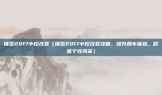 锋范2017中控改装(锋范2017中控改装攻略,提升用车体验,尽显个性风采)