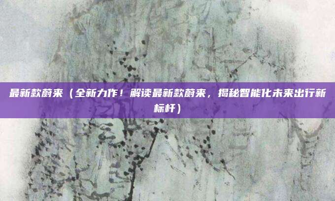 最新款蔚来(全新力作!解读最新款蔚来,揭秘智能化未来出行新标杆)