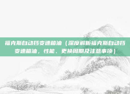 福克斯自动挡变速箱油(深度解析福克斯自动挡变速箱油,性能、更换周期及注意事项)