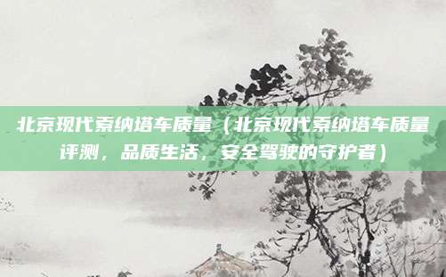 北京现代索纳塔车质量(北京现代索纳塔车质量评测,品质生活,安全驾驶的守护者)