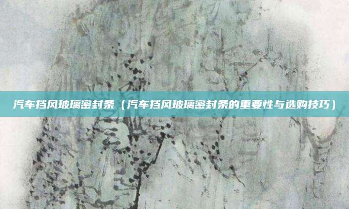 汽车挡风玻璃密封条（汽车挡风玻璃密封条的重要性与选购技巧）