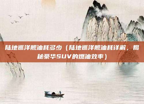 陆地巡洋舰油耗多少(陆地巡洋舰油耗详解,揭秘豪华SUV的燃油效率)