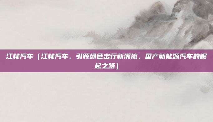 江林汽车(江林汽车,引领绿色出行新潮流,国产新能源汽车的崛起之路)
