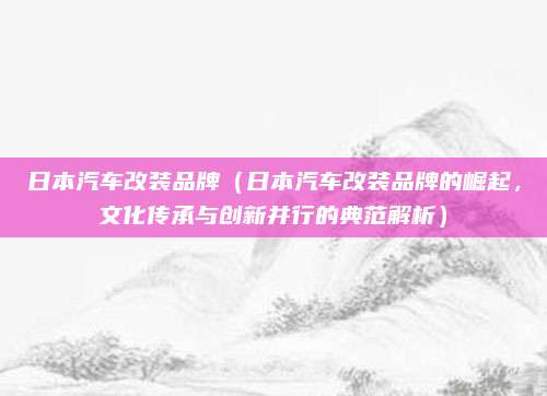 日本汽车改装品牌(日本汽车改装品牌的崛起,文化传承与创新并行的典范解析)