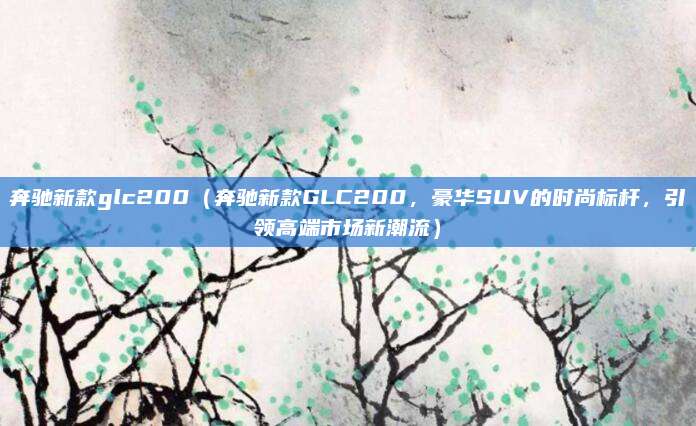 奔驰新款glc200(奔驰新款GLC200,豪华SUV的时尚标杆,引领高端市场新潮流)