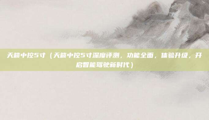天籁中控5寸(天籁中控5寸深度评测,功能全面,体验升级,开启智能驾驶新时代)