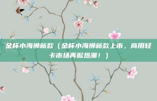 金杯小海狮新款（金杯小海狮新款上市，商用轻卡市场再掀热潮！）