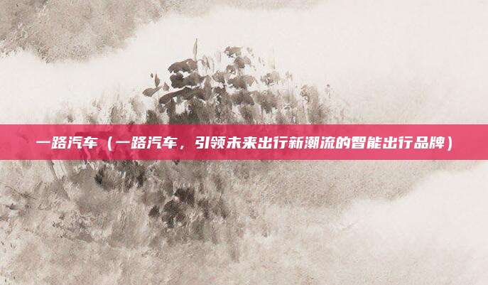 一路汽车(一路汽车,引领未来出行新潮流的智能出行品牌)