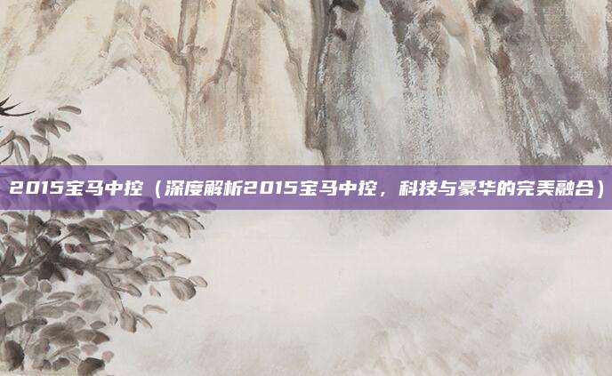 2015宝马中控(深度解析2015宝马中控,科技与豪华的完美融合)