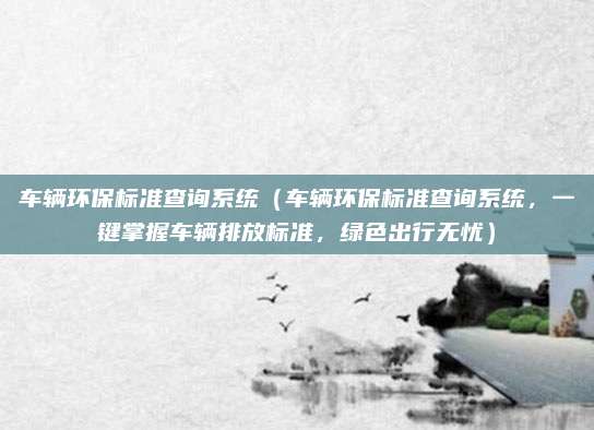 车辆环保标准查询系统（车辆环保标准查询系统，一键掌握车辆排放标准，绿色出行无忧）