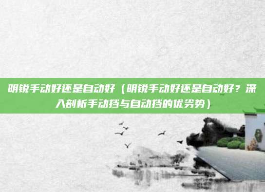 明锐手动好还是自动好(明锐手动好还是自动好?深入剖析手动挡与自动挡的优劣势)