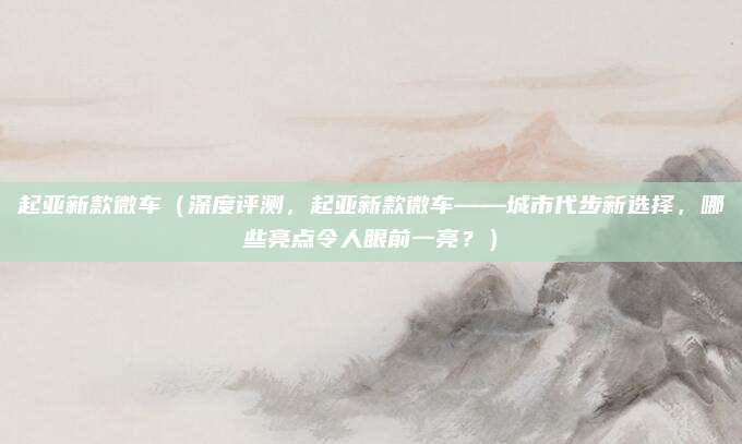 起亚新款微车（深度评测，起亚新款微车——城市代步新选择，哪些亮点令人眼前一亮？）