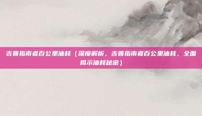 吉普指南者百公里油耗（深度解析，吉普指南者百公里油耗，全面揭示油耗秘密）
