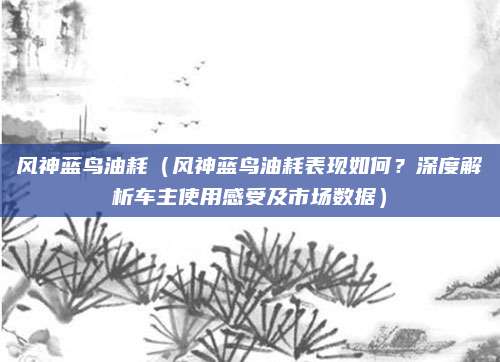 风神蓝鸟油耗(风神蓝鸟油耗表现如何?深度解析车主使用感受及市场数据)