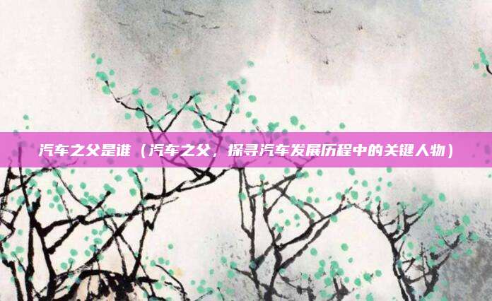 汽车之父是谁(汽车之父,探寻汽车发展历程中的关键人物)