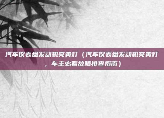 汽车仪表盘发动机亮黄灯(汽车仪表盘发动机亮黄灯,车主必看故障排查指南)