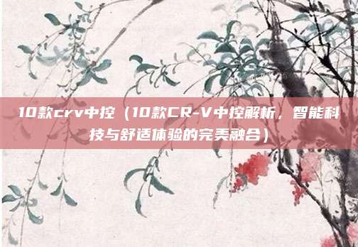 10款crv中控(10款CR-V中控解析,智能科技与舒适体验的完美融合)
