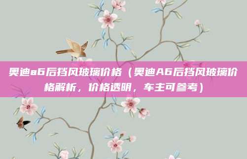 奥迪a6后挡风玻璃价格（奥迪A6后挡风玻璃价格解析，价格透明，车主可参考）