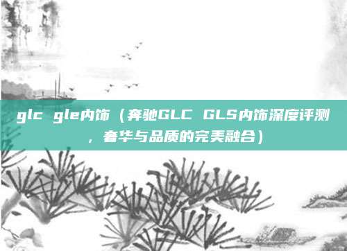 glc gle内饰(奔驰GLC GLS内饰深度评测,奢华与品质的完美融合)
