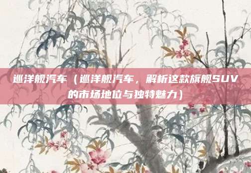 巡洋舰汽车(巡洋舰汽车,解析这款旗舰SUV的市场地位与独特魅力)