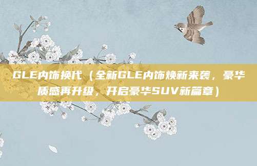 GLE内饰换代(全新GLE内饰焕新来袭,豪华质感再升级,开启豪华SUV新篇章)