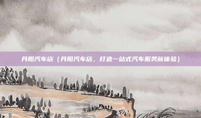 丹阳汽车店（丹阳汽车店，打造一站式汽车服务新体验）