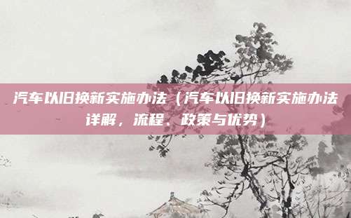 汽车以旧换新实施办法(汽车以旧换新实施办法详解,流程、政策与优势)