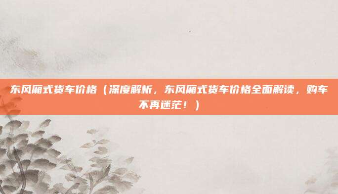 东风厢式货车价格(深度解析,东风厢式货车价格全面解读,购车不再迷茫!)