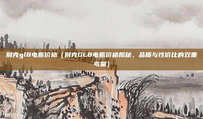 别克gl8电瓶价格(别克GL8电瓶价格揭秘,品质与性价比的双重考量)