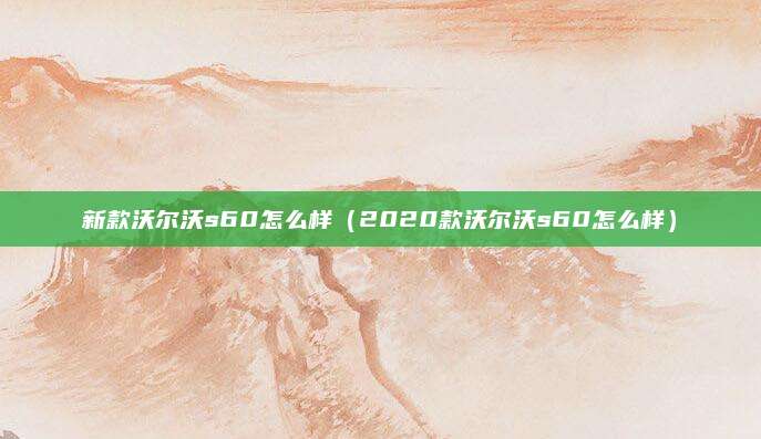 新款沃尔沃s60怎么样(2020款沃尔沃s60怎么样)
