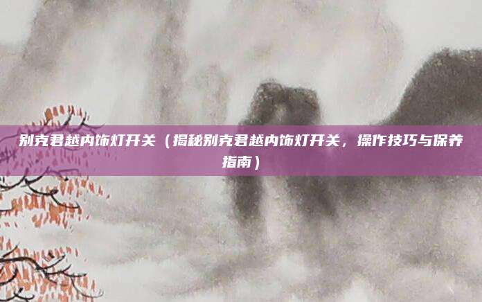 别克君越内饰灯开关(揭秘别克君越内饰灯开关,操作技巧与保养指南)