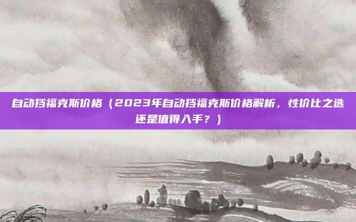 自动挡福克斯价格(2023年自动挡福克斯价格解析,性价比之选还是值得入手?)