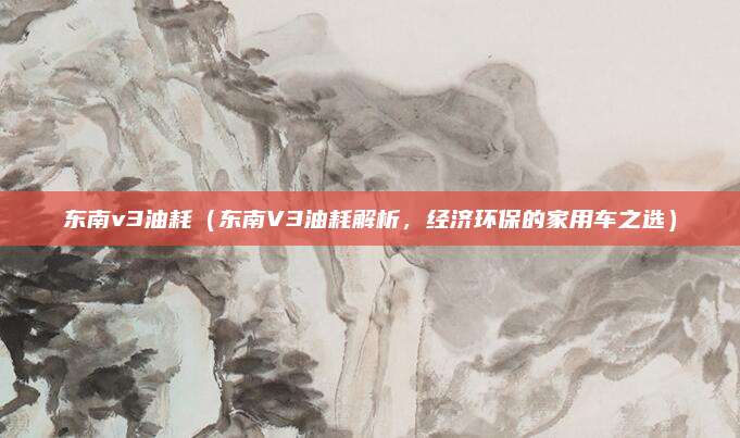 东南v3油耗(东南V3油耗解析,经济环保的家用车之选)