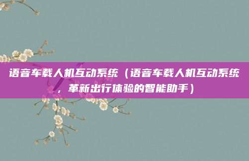 语音车载人机互动系统（语音车载人机互动系统，革新出行体验的智能助手）