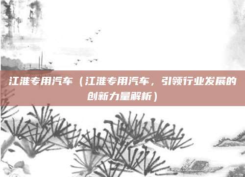 江淮专用汽车(江淮专用汽车,引领行业发展的创新力量解析)
