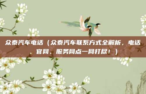众泰汽车电话(众泰汽车联系方式全解析,电话、官网、服务网点一网打尽!)