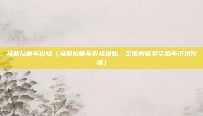 马斯拉蒂车价格(马斯拉蒂车价格揭秘,全面解析豪华跑车市场行情)