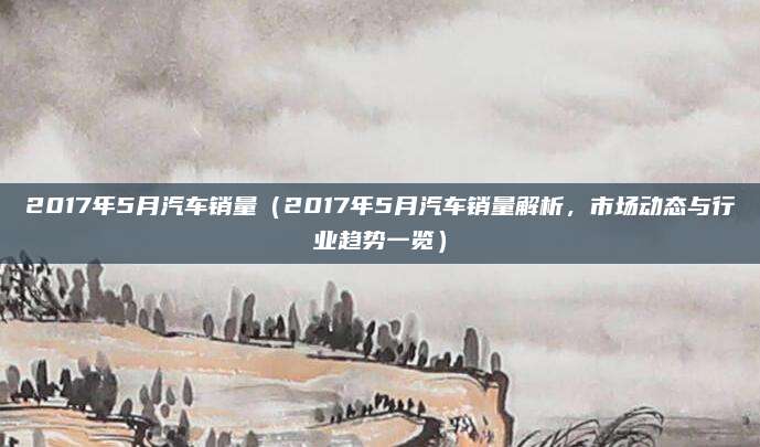 2017年5月汽车销量(2017年5月汽车销量解析,市场动态与行业趋势一览)