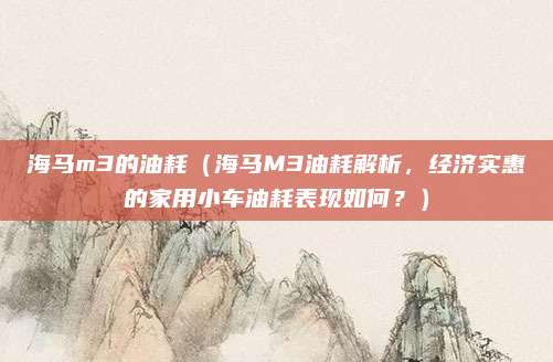 海马m3的油耗(海马M3油耗解析,经济实惠的家用小车油耗表现如何?)