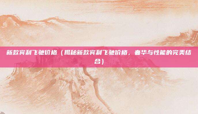 新款宾利飞驰价格（揭秘新款宾利飞驰价格，奢华与性能的完美结合）
