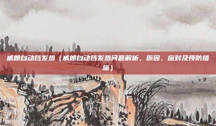 威朗自动挡发热(威朗自动挡发热问题解析,原因、应对及预防措施)