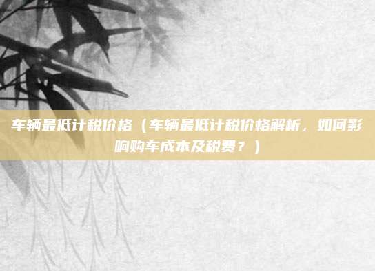 车辆最低计税价格(车辆最低计税价格解析,如何影响购车成本及税费?)