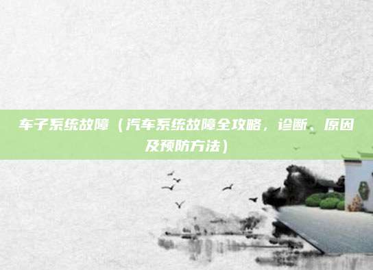 车子系统故障(汽车系统故障全攻略,诊断、原因及预防方法)
